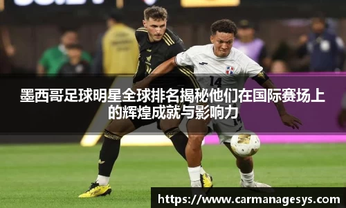 墨西哥足球明星全球排名揭秘他们在国际赛场上的辉煌成就与影响力